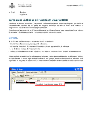 Problemas M340 - 239
Universidad de Oviedo
ISA - J. Alonso - I. Machón
Ix_Reset Qx_Abrir
Qx_Cerrar
Cómo crear un Bloque de Función de Usuario (DFB)
Un bloque de función de usuario DFB (Derived Function Block) es un bloque de programa que define el
funcionamiento completo de una parte del proyecto. El bloque se crea de forma que contenga la
programación requerida en secciones de programación.
El resultado de la creación de un DFB es un bloque de función en el que el usuario puede definir el número
de entradas y de salidas necesarias y el comportamiento interno del mismo.
Ejemplo.
Se ha de crear un bloque motor con las características siguientes:
- El motor tiene 2 sentidos de giro (izquierda y derecha).
- Físicamente, el pulsador de PARO es normalmente cerrado por seguridad de máquina.
- Se ha de definir tiempos de funcionamiento.
- El motor se pondrá en marcha a la izquierda o a la derecha cuando se ponga active la orden de Marcha.
Primeramente, se debe acudir al explorador de proyectos y abrir la ventana de Editor de datos en la pestaña
de Tipos de DFB. Se puede llegar de diversas formas, por ejemplo, doble clic en Tipos de FB derivados en el
explorador de proyectos. A continuación se debe introducir el nombre del bloque DFB en la posición indicada.
Introducir el nombre del bloque DFB
 