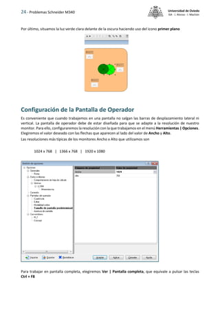 24 - Problemas Schneider M340 Universidad de Oviedo
ISA - J. Alonso - I. Machón
Por último, situamos la luz verde clara delante de la oscura haciendo uso del icono primer plano
Configuración de la Pantalla de Operador
Es conveniente que cuando trabajemos en una pantalla no salgan las barras de desplazamiento lateral ni
vertical. La pantalla de operador debe de estar diseñada para que se adapte a la resolución de nuestro
monitor. Para ello, configuraremos la resolución con la que trabajamos en el menú Herramientas | Opciones.
Elegiremos el valor deseado con las flechas que aparecen al lado del valor de Ancho y Alto.
Las resoluciones más típicas de los monitores Ancho x Alto que utilizamos son
1024 x 768 | 1366 x 768 | 1920 x 1080
Para trabajar en pantalla completa, elegiremos Ver | Pantalla completa, que equivale a pulsar las teclas
Ctrl + F8
 