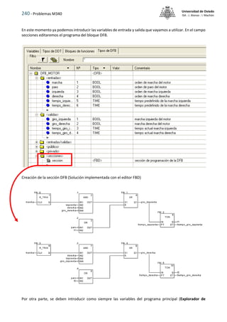 240 - Problemas M340
Universidad de Oviedo
ISA - J. Alonso - I. Machón
En este momento ya podemos introducir las variables de entrada y salida que vayamos a utilizar. En el campo
secciones editaremos el programa del bloque DFB.
Creación de la sección DFB (Solución implementada con el editor FBD)
Por otra parte, se deben introducir como siempre las variables del programa principal (Explorador de
 