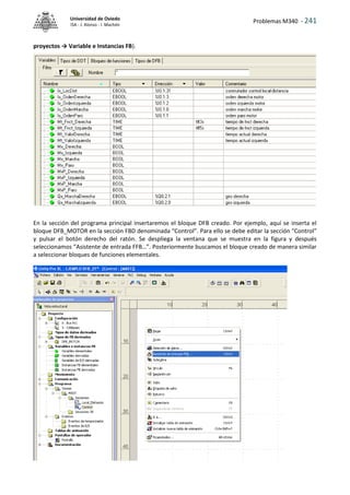 Problemas M340 - 241
Universidad de Oviedo
ISA - J. Alonso - I. Machón
proyectos → Variable e Instancias FB).
En la sección del programa principal insertaremos el bloque DFB creado. Por ejemplo, aquí se inserta el
bloque DFB_MOTOR en la sección FBD denominada “Control”. Para ello se debe editar la sección “Control”
y pulsar el botón derecho del ratón. Se despliega la ventana que se muestra en la figura y después
seleccionamos “Asistente de entrada FFB…”. Posteriormente buscamos el bloque creado de manera similar
a seleccionar bloques de funciones elementales.
 