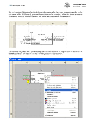 242 - Problemas M340
Universidad de Oviedo
ISA - J. Alonso - I. Machón
Una vez insertado el bloque de función derivado debemos compilar el proyecto para que se puedan ver las
entradas y salidas del bloque. A continuación conectaremos las entradas y salidas del bloque a nuestras
variables del programa principal. El aspecto que quedaría se muestra en la figura siguiente.
Al transferir el proyecto al PLC y ejecutarlo, se puede visualizar la sección de programación de la instancia de
la DFB haciendo clic con el botón derecho del ratón y seleccionando “Detallar”.
 