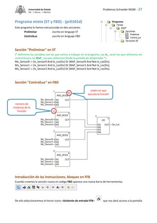 Problemas Schneider M340 - 27
Universidad de Oviedo
ISA - J. Alonso - I. Machón
Programa mixto (ST y FBD) - (pr0101d)
Este programa lo hemos estructurado en dos secciones:
Preliminar escrito en lenguaje ST
ControlLuz escrito en lenguaje FBD
Sección "Preliminar" en ST
(* definimos las variables con las que vamos a trabajar en el programa. Las Ix_ serán las que utilicemos en
control local y las MxP_ las que utilicemos desde la pantalla de deoperador *)
Mx_Sensor0 := (Ix_Sensor0 And Ix_LocDis) Or (MxP_Sensor0 And Not Ix_LocDis);
Mx_Sensor1 := (Ix_Sensor1 And Ix_LocDis) Or (MxP_Sensor1 And Not Ix_LocDis);
Mx_Sensor2 := (Ix_Sensor2 And Ix_LocDis) Or (MxP_Sensor2 And Not Ix_LocDis);
Sección "ControlLuz" en FBD
Introducción de las instrucciones, bloques en FFB
Cuando creamos la sección nueva en código FBD aparece una nueva barra de herramientas
De ella seleccionaremos el tercer icono <Asistente de entrada FFB> que nos dará acceso a la pantalla
orden en que
ejecuta la función
número de
instancia de la
función
 