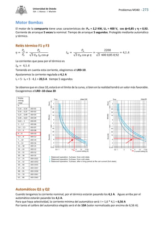 Problemas M340 - 273
Universidad de Oviedo
ISA - J. Alonso - I. Machón
Motor Bombas
El motor de la compuerta tiene unas características de: Pm = 2,2 KW, Un = 400 V, cos φ=0,85 y  = 0,92.
Corriente de arranque 5 veces la nominal. Tiempo de arranque 5 segundos. Protegido mediante automático
y térmico.
Relés térmico F1 y F3
𝜂 =
𝑃𝑢
𝑃𝑒
=
𝑃𝑢
√3 𝑈𝑁 𝐼𝑁 cos 
𝐼𝑁 =
𝑃𝑢
√3 𝑈𝑁 cos  𝜂
=
2200
√3 400 0,85 0,92
= 4,1 𝐴
La corrientes que pasa por el térmico es
𝐼N = 4,1 𝐴
Teniendo en cuenta esta corriente, elegiremos el LRD-10.
Ajustaremos la corriente regulada a 4,1 A
Ia = 5 · IN = 5 · 4,1 = 20,5 A tiempo 5 segundos
Se observa que en clase 10, estará en el límite de la curva, si bien en la realidad tendrá un valor más favorable.
Escogeremos el LRD -10 clase 20
Automáticos Q1 y Q2
Cuando tengamos la corriente nominal, por el térmico estarán pasando los 4,1 A. Aguas arriba por el
automático estarán pasando los 4,1 A.
Para que haya selectividad, la corriente mínima del automático será: I = 1,6 * 4,1 = 6,56 A
Por tanto el calibre del automático elegido será el de 10A (valor normalizado por encima de 6,56 A).
 