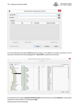 28 - Problemas Schneider M340 Universidad de Oviedo
ISA - J. Alonso - I. Machón
En la que indicaremos que tipo de FFB deseamos introducir. Si no sabemos su nombre, clicaremos en los 3
puntos de la derecha de la lista desplegable del "Tipo de FFB" y aparecerá una ventana.
En ella abriremos la carpeta <Conjunto de librerias V6.0> y dentro de ésta, la carpeta Base Lib, a continuación
buscaremos nuestra opción en la subcarpeta Logic.
Seleccionamos la función deseada
 