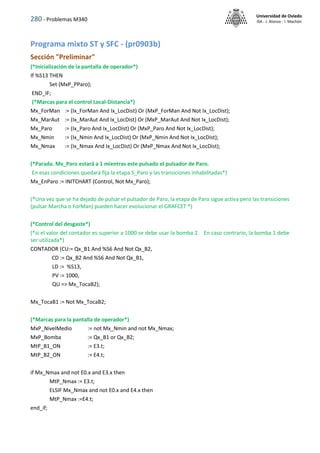 280 - Problemas M340
Universidad de Oviedo
ISA - J. Alonso - I. Machón
Programa mixto ST y SFC - (pr0903b)
Sección "Preliminar"
(*Inicialización de la pantalla de operador*)
If %S13 THEN
Set (MxP_PParo);
END_IF;
(*Marcas para el control Local-Distancia*)
Mx_ForMan := (Ix_ForMan And Ix_LocDist) Or (MxP_ForMan And Not Ix_LocDist);
Mx_MarAut := (Ix_MarAut And Ix_LocDist) Or (MxP_MarAut And Not Ix_LocDist);
Mx_Paro := (Ix_Paro And Ix_LocDist) Or (MxP_Paro And Not Ix_LocDist);
Mx_Nmin := (Ix_Nmin And Ix_LocDist) Or (MxP_Nmin And Not Ix_LocDist);
Mx_Nmax := (Ix_Nmax And Ix_LocDist) Or (MxP_Nmax And Not Ix_LocDist);
(*Parada. Mx_Paro estará a 1 mientras este pulsado el pulsador de Paro.
En esas condiciones quedará fija la etapa S_Paro y las transiciones inhabilitadas*)
Mx_EnParo := INITCHART (Control, Not Mx_Paro);
(*Una vez que se ha dejado de pulsar el pulsador de Paro, la etapa de Paro sigue activa pero las transiciones
(pulsar Marcha o ForMan) pueden hacer evolucionar el GRAFCET *)
(*Control del desgaste*)
(*si el valor del contador es superior a 1000 se debe usar la bomba 2. En caso contrario, la bomba 1 debe
ser utilizada*)
CONTADOR (CU:= Qx_B1 And %S6 And Not Qx_B2,
CD := Qx_B2 And %S6 And Not Qx_B1,
LD := %S13,
PV := 1000,
QU => Mx_TocaB2);
Mx_TocaB1 := Not Mx_TocaB2;
(*Marcas para la pantalla de operador*)
MxP_NivelMedio := not Mx_Nmin and not Mx_Nmax;
MxP_Bomba := Qx_B1 or Qx_B2;
MtP_B1_ON := E3.t;
MtP_B2_ON := E4.t;
if Mx_Nmax and not E0.x and E3.x then
MtP_Nmax := E3.t;
ELSIF Mx_Nmax and not E0.x and E4.x then
MtP_Nmax :=E4.t;
end_if;
 