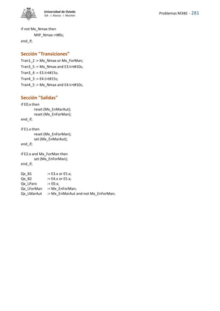 Problemas M340 - 281
Universidad de Oviedo
ISA - J. Alonso - I. Machón
if not Mx_Nmax then
MtP_Nmax:=t#0s;
end_if;
Sección "Transiciones”
Tran1_2 := Mx_Nmax or Mx_ForMan;
Tran3_5 := Mx_Nmax and E3.t>t#10s;
Tran3_4 := E3.t>t#15s;
Tran4_3 := E4.t>t#15s;
Tran4_5 := Mx_Nmax and E4.t>t#10s;
Sección "Salidas"
if E0.x then
reset (Mx_EnMarAut);
reset (Mx_EnForMan);
end_if;
if E1.x then
reset (Mx_EnForMan);
set (Mx_EnMarAut);
end_if;
if E2.x and Mx_ForMan then
set (Mx_EnForMan);
end_if;
Qx_B1 := E3.x or E5.x;
Qx_B2 := E4.x or E5.x;
Qx_LParo := E0.x;
Qx_LForMan := Mx_EnForMan;
Qx_LMarAut := Mx_EnMarAut and not Mx_EnForMan;
 