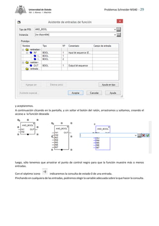 Problemas Schneider M340 - 29
Universidad de Oviedo
ISA - J. Alonso - I. Machón
y aceptaremos.
A continuación clicando en la pantalla, y sin soltar el botón del ratón, arrastramos y soltamos, creando el
acceso a la función deseada
luego, sólo tenemos que arrastrar el punto de control negro para que la función muestre más o menos
entradas.
Con el séptimo icono indicaremos la consulta de estado 0 de una entrada.
Pinchando en cualquiera de las entradas, podremos elegir la variable adecuada sobre la que hacer la consulta.
 