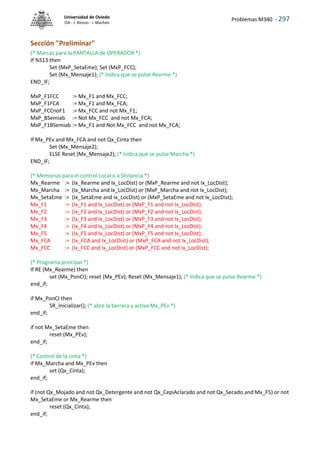 Problemas M340 - 297
Universidad de Oviedo
ISA - J. Alonso - I. Machón
Sección "Preliminar"
(* Marcas para la PANTALLA de OPERADOR *)
If %S13 then
Set (MxP_SetaEme); Set (MxP_FCC);
Set (Mx_Mensaje1); (* Indica que se pulse Rearme *)
END_IF;
MxP_F1FCC := Mx_F1 and Mx_FCC;
MxP_F1FCA := Mx_F1 and Mx_FCA;
MxP_FCCnoF1 := Mx_FCC and not Mx_F1;
MxP_BSemiab := Not Mx_FCC and not Mx_FCA;
MxP_F1BSemiab := Mx_F1 and Not Mx_FCC and not Mx_FCA;
If Mx_PEv and Mx_FCA and not Qx_Cinta then
Set (Mx_Mensaje2);
ELSE Reset (Mx_Mensaje2); (* Indica que se pulse Marcha *)
END_IF;
(* Memorias para el control Local o a Distancia *)
Mx_Rearme := (Ix_Rearme and Ix_LocDist) or (MxP_Rearme and not Ix_LocDist);
Mx_Marcha := (Ix_Marcha and Ix_LocDist) or (MxP_Marcha and not Ix_LocDist);
Mx_SetaEme := (Ix_SetaEme and Ix_LocDist) or (MxP_SetaEme and not Ix_LocDist);
Mx_F1 := (Ix_F1 and Ix_LocDist) or (MxP_F1 and not Ix_LocDist);
Mx_F2 := (Ix_F2 and Ix_LocDist) or (MxP_F2 and not Ix_LocDist);
Mx_F3 := (Ix_F3 and Ix_LocDist) or (MxP_F3 and not Ix_LocDist);
Mx_F4 := (Ix_F4 and Ix_LocDist) or (MxP_F4 and not Ix_LocDist);
Mx_F5 := (Ix_F5 and Ix_LocDist) or (MxP_F5 and not Ix_LocDist);
Mx_FCA := (Ix_FCA and Ix_LocDist) or (MxP_FCA and not Ix_LocDist);
Mx_FCC := (Ix_FCC and Ix_LocDist) or (MxP_FCC and not Ix_LocDist);
(* Programa principal *)
If RE (Mx_Rearme) then
set (Mx_PonCI); reset (Mx_PEv); Reset (Mx_Mensaje1); (* Indica que se pulse Rearme *)
end_if;
if Mx_PonCI then
SR_Inicializar(); (* abre la barrera y activa Mx_PEv *)
end_if;
if not Mx_SetaEme then
reset (Mx_PEv);
end_if;
(* Control de la cinta *)
if Mx_Marcha and Mx_PEv then
set (Qx_Cinta);
end_if;
if (not Qx_Mojado and not Qx_Detergente and not Qx_CepiAclarado and not Qx_Secado and Mx_F5) or not
Mx_SetaEme or Mx_Rearme then
reset (Qx_Cinta);
end_if;
 