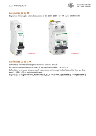 322 - Problemas M340
Universidad de Oviedo
ISA - J. Alonso - I. Machón
Automático Q2 de DC
Elegiremos el interruptor automático especial de CC - C60H - 250 V - 1P - 2 A - curva C A9N61502
Automático Q3 de la FA
La fuente de alimentación entrega 40 W con una eficiencia del 82%.
Por tanto consume unos 40 / 0,82 = 48,8 W que significa unos 48,8 / 230 = 0,21 A
La fuente en su arranque consume unas 9 veces más de corriente, por tanto el automático tiene que dejar
pasar 9 · 0,21 = 1,9 A en los instantes iniciales.
Elegimos p.e. el Magnetotérmico, Acti9 iC60N, 2P, 1 A, C curva, 6000 A (IEC 60898-1), 50 kA (IEC 60947-2)
102 euros 153 euros
 