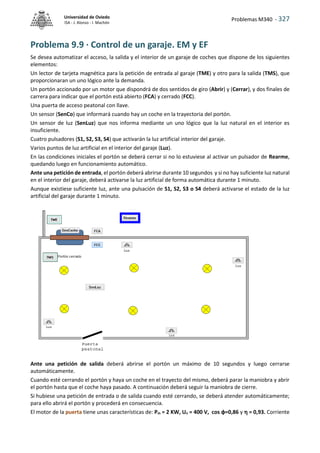 Problemas M340 - 327
Universidad de Oviedo
ISA - J. Alonso - I. Machón
Problema 9.9 · Control de un garaje. EM y EF
Se desea automatizar el acceso, la salida y el interior de un garaje de coches que dispone de los siguientes
elementos:
Un lector de tarjeta magnética para la petición de entrada al garaje (TME) y otro para la salida (TMS), que
proporcionaran un uno lógico ante la demanda.
Un portón accionado por un motor que dispondrá de dos sentidos de giro (Abrir) y (Cerrar), y dos finales de
carrera para indicar que el portón está abierto (FCA) y cerrado (FCC).
Una puerta de acceso peatonal con llave.
Un sensor (SenCo) que informará cuando hay un coche en la trayectoria del portón.
Un sensor de luz (SenLuz) que nos informa mediante un uno lógico que la luz natural en el interior es
insuficiente.
Cuatro pulsadores (S1, S2, S3, S4) que activarán la luz artificial interior del garaje.
Varios puntos de luz artificial en el interior del garaje (Luz).
En las condiciones iniciales el portón se deberá cerrar si no lo estuviese al activar un pulsador de Rearme,
quedando luego en funcionamiento automático.
Ante una petición de entrada, el portón deberá abrirse durante 10 segundos y si no hay suficiente luz natural
en el interior del garaje, deberá activarse la luz artificial de forma automática durante 1 minuto.
Aunque existiese suficiente luz, ante una pulsación de S1, S2, S3 o S4 deberá activarse el estado de la luz
artificial del garaje durante 1 minuto.
Ante una petición de salida deberá abrirse el portón un máximo de 10 segundos y luego cerrarse
automáticamente.
Cuando esté cerrando el portón y haya un coche en el trayecto del mismo, deberá parar la maniobra y abrir
el portón hasta que el coche haya pasado. A continuación deberá seguir la maniobra de cierre.
Si hubiese una petición de entrada o de salida cuando esté cerrando, se deberá atender automáticamente;
para ello abrirá el portón y procederá en consecuencia.
El motor de la puerta tiene unas características de: Pm = 2 KW, Un = 400 V, cos φ=0,86 y  = 0,93. Corriente
 