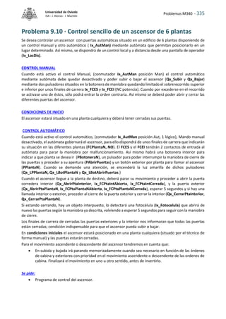 Problemas M340 - 335
Universidad de Oviedo
ISA - J. Alonso - I. Machón
Problema 9.10 · Control sencillo de un ascensor de 6 plantas
Se desea controlar un ascensor con puertas automáticas situado en un edificio de 6 plantas disponiendo de
un control manual y otro automático ( Ix_AutMan) mediante autómata que permitan posicionarlo en un
lugar determinado. Así mismo, se dispondrá de un control local y a distancia desde una pantalla de operador
(Ix_LocDis).
CONTROL MANUAL
Cuando está activo el control Manual, (conmutador Ix_AutMan posición Man) el control automático
mediante autómata debe quedar desactivado y poder subir o bajar el ascensor (Qx_Subir y Qx_Bajar)
mediante dos pulsadores situados en la botonera de maniobra quedando limitado el sobrerecorrido superior
e inferior por unos finales de carrera Ix_FCES y Ix_FCEI (NC potencia). Cuando por excederse en el recorrido
se activase uno de éstos, sólo podrá entrar la orden contraria. Así mismo se deberá poder abrir y cerrar las
diferentes puertas del ascensor.
CONDICIONES DE INICIO
El ascensor estará situado en una planta cualquiera y deberá tener cerradas sus puertas.
CONTROL AUTOMÁTICO
Cuando está activo el control automático, (conmutador Ix_AutMan posición Aut, 1 lógico), Mando manual
desactivado, el autómata gobernará el ascensor, para ello dispondrá de unos finales de carrera que indicarán
su situación en las diferentes plantas (FCPlantaN, NO). El FCES y el FCEI tendrán 2 contactos de entrada al
autómata para parar la maniobra por malfuncionamiento. Así mismo habrá una botonera interior para
indicar a que planta se desea ir (PBotoneraN), un pulsador para poder interrumpir la maniobra de cierre de
las puertas y proceder a su apertura (PAbrirPuertas) y un botón exterior por planta para llamar al ascensor
(PPlantaN). Cuando se demande una atención, se encenderá la luz amarilla de dichos pulsadores
(Qx_LPPlantaN, Qx_LBotPlantaN y Qx_LBotAbrirPuertas )
Cuando el ascensor llegue a la planta de destino, deberá parar su movimiento y proceder a abrir la puerta
corredera interior (Qx_AbrirPtaInterior, Ix_FCPtaIntAbierta, Ix_FCPtaIntCerrada), y la puerta exterior
(Qx_AbrirPtaPlantaN, Ix_FCPtaPlantaNAbierta, Ix_FCPtaPlantaNCerrada), esperar 5 segundos y si hay una
llamada interior o exterior, proceder al cierre de la puerta exterior y cerrar la interior (Qx_CerrarPtaInterior,
Qx_CerrarPtaPlantaN).
Si estando cerrando, hay un objeto interpuesto, lo detectará una fotocélula (Ix_Fotocelula) que abrirá de
nuevo las puertas según la maniobra ya descrita, volviendo a esperar 5 segundos para seguir con la maniobra
de cierre.
Los finales de carrera de cerradas las puertas exteriores y la interior nos informaran que todas las puertas
están cerradas; condición indispensable para que el ascensor pueda subir o bajar.
En condiciones iniciales el ascensor estará posicionado en una planta cualquiera (situado por el técnico de
forma manual) y las puertas estarán cerradas.
Para el movimiento ascendente o descendente del ascensor tendremos en cuenta que:
 En subida y bajada irá parando memorizadamente cuando sea necesario en función de las órdenes
de cabina y exteriores con prioridad en el movimiento ascendente o descendente de las ordenes de
cabina. Finalizará el movimiento en uno u otro sentido, antes de invertirlo.
Se pide:
 Programa de control del ascensor.
 