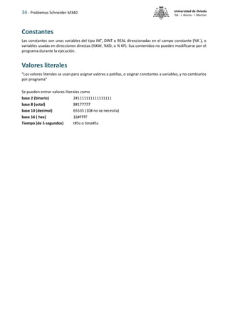 34 - Problemas Schneider M340 Universidad de Oviedo
ISA - J. Alonso - I. Machón
Constantes
Las constantes son unas variables del tipo INT, DINT o REAL direccionadas en el campo constante (%K ), o
variables usadas en direcciones directas (%KW, %KD, o % KF). Sus contenidos no pueden modificarse por el
programa durante la ejecución.
Valores literales
"Los valores literales se usan para asignar valores a patillas, o asignar constantes a variables, y no cambiarlos
por programa"
Se pueden entrar valores literales como
base 2 (binario) 2#1111111111111111
base 8 (octal) 8#177777
base 10 (decimal) 65535 (10# no se necesita)
base 16 ( hex) 16#FFFF
Tiempo (de 5 segundos) t#5s o time#5s
 