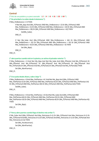 Problemas M340 - 343
Universidad de Oviedo
ISA - J. Alonso - I. Machón
Control
(* bits de una palabra y su peso asociado 1-2 2-4 3-8 4-16 5-32 6-64 *)
(* Da prioridad a la orden desde la botonera *)
If Mw_PetBotonera <> 0 THEN
If Not Mx_Baja And (Mx_FCPlanta1 AND Mw_PetBotonera > 2) Or (Mx_FCPlanta2 AND
Mw_PetBotonera > 6) Or (Mx_FCPlanta3 AND Mw_PetBotonera > 14) Or (Mx_FCPlanta4 AND
Mw_PetBotonera > 30) Or (Mx_FCPlanta5 AND Mw_PetBotonera > 62) THEN
Set(Mx_Sube);
END_IF;
If Not Mx_Sube And (Mx_FCPlanta6 AND Mw_PetBotonera < 64) Or (Mx_FCPlanta5 AND
Mw_PetBotonera < 32) Or (Mx_FCPlanta4 AND Mw_PetBotonera < 16) Or (Mx_FCPlanta3 AND
Mw_PetBotonera < 8) Or (Mx_FCPlanta2 AND Mw_PetBotonera < 4) THEN
Set (Mx_Baja);
END_IF;
END_IF;
(* abre puertas cuando está en la planta y se activa el pulsador exterior *)
If Mw_PetBotonera = 0 And Not Mx_Baja And Not Mx_Sube And ((Mx_PPlanta1 And Mx_FCPlanta1) Or
(Mx_PPlanta2 And Mx_FCPlanta2) Or (Mx_PPlanta3 And Mx_FCPlanta3) Or (Mx_PPlanta4 And
Mx_FCPlanta4) Or (Mx_PPlanta5 And Mx_FCPlanta5) Or (Mx_PPlanta6 And Mx_FCPlanta6)) THEN
Set (Mx_AbrePuertas);
END_IF;
(* Si se pulsa desde afuera, sube o baja *)
If Mw_PetBotonera = 0 And Mw_PetPlantas <>0 And Not Mx_Baja And ((Mx_FCPlanta1 AND
Mw_PetPlantas>2) Or (Mx_FCPlanta2 AND Mw_PetPlantas>6) Or (Mx_FCPlanta3 AND Mw_PetPlantas>14)
Or (Mx_FCPlanta4 AND Mw_PetPlantas>30) Or (Mx_FCPlanta5 AND Mw_PetPlantas>62)) THEN
Set(Mx_Sube);
END_IF;
If Mw_PetBotonera = 0 And Mw_PetPlantas <>0 And Not Mx_Sube And ((Mx_FCPlanta6 AND
Mw_PetPlantas<64) Or (Mx_FCPlanta5 AND Mw_PetPlantas<32) Or (Mx_FCPlanta4 AND
Mw_PetPlantas>16) Or (Mx_FCPlanta3 AND Mw_PetPlantas<8) Or (Mx_FCPlanta2 AND Mw_PetPlantas<4))
THEN
Set (Mx_Baja);
END_IF;
(* Para y abre puertas cuando llega al destino más arriba *)
If Mx_Sube And ((Mx_FCPlanta2 And Mw_Peticiones.2=1) Or (Mx_FCPlanta3 And Mw_Peticiones.3=1) Or
(Mx_FCPlanta4 And Mw_Peticiones.4=1) Or (Mx_FCPlanta5 And Mw_Peticiones.5=1) Or (Mx_FCPlanta6 And
Mw_Peticiones.6=1)) THEN
Set (Mx_ParaAscensor);
Set (Mx_AbrePuertas);
END_IF;
 