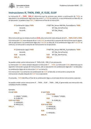 Problemas Schneider M340 - 35
Universidad de Oviedo
ISA - J. Alonso - I. Machón
Instrucciones IF, THEN, END_IF, ELSE, ELSIF
La instrucción IF ... THEN END_IF, determina que las acciones que vienen a continuación de THEN, se
ejecutarán si la combinación lógica que hay entre IF y THEN es cierta (1), si esa combinación es falsa (0), no
se ejecutarán. La palabra clave END_IF determina el final de la instrucción.
IF Combinación Lógica THEN IF NOT Mx_Sensor AND Mx_PuertaAbierta THEN
AccionA; SET (Qx_CerrarPuerta);
AccionB ; SET (Qx_LRoja),
END_IF ; END_IF;
Otra instrucción que se emplea mucho es ELSE, esta instrucción viene después de la IF ... THEN, ELSIF o CASE.
Si la instrucción ELSE viene después de la IF o la ELSIF, la instrucción o conjunto de instrucciones que la siguen,
sólo se ejecutaran si la combinación lógica de IF o ELSIF es falsa (0). Si la combinación lógica de IF o ELSIF es
cierta (1), la instrucción o conjunto de instrucciones no se ejecutarán.
IF Combinación Lógica THEN IF NOT Mx_Sensor AND Mx_PuertaAbierta THEN
AccionA; SET (Qx_CerrarPuerta);
ELSE AccionB ; ELSE SET (Qx_AbrirPuerta),
END_IF ; END_IF;
Se pueden anidar varias instrucciones IF THEN, ELSE, END_IF con precaución.
La instrucción ELSE viene siempre después la instrucción IF ... THEN. La instrucción ELSIF, determina que la
siguiente instrucción o grupo de instrucciones, sólo se ejecutarán si la combinación lógica de IF es falsa (0) y
la combinación lógica de la instrucción ELSIF es cierta (1).
Si la instrucción IF es cierta (1) o la combinación de ELSIF es falsa (0), la instrucción o conjunto de
instrucciones situadas después de ELSIF no se ejecutarán.
El comando, THEN identifica el final de la combinación lógica y el principio de las instrucciones a ejecutar.
Se pueden anidar varias instrucciones IF ... THEN ... ELSIF ... THEN ... END_IF generando una instrucción más
compleja (mucho cuidado).
Ejemplos
IF A>B THEN IF A>B THEN
IF B=C THEN
C:=SIN(A) * COS(B) ; C:=SIN(A) * COS(B) ;
B:=SUB(C,A) ; ELSE
ELSIF A=B THEN B:=SUB(C,A) ;
C:=ADD(A,B) ; END_IF ;
B:=MUL(C,A) ; ELSIF A=B THEN
END_IF ; C:=ADD(A,B) ;
B:=MUL(C,A) ;
ELSE
C:=DIV(A,B) ;
END_IF;
 