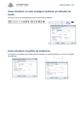 Problemas M340 - 353
Universidad de Oviedo
ISA - J. Alonso - I. Machón
Como introducir un valor analógico mediante un indicador de
escala
Se hace uso del icono correspondiente, número 14 de la barra IOSEditor
Como introducir un gráfico de tendencias
Se introduce un rectángulo como objeto animado asociado a la variable requerida y se anima como gráfico
de tendencias.
 