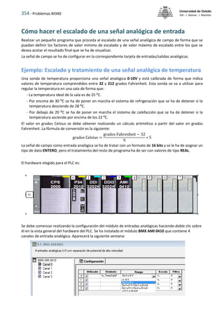 354 - Problemas M340
Universidad de Oviedo
ISA - J. Alonso - I. Machón
Cómo hacer el escalado de una señal analógica de entrada
Realizar un pequeño programa que proceda al escalado de una señal analógica de campo de forma que se
puedan definir los factores de valor mínimo de escalado y de valor máximo de escalado entre los que se
desea acotar el resultado final que se ha de visualizar.
La señal de campo se ha de configurar en la correspondiente tarjeta de entradas/salidas analógicas.
Ejemplo: Escalado y tratamiento de una señal analógica de temperatura
Una sonda de temperatura proporciona una señal analógica 0-10V y está calibrada de forma que indica
valores de temperatura comprendidos entre 32 y 212 grados Fahrenheit. Esta sonda se va a utilizar para
regular la temperatura en una sala de forma que:
- La temperatura ideal de la sala es de 25 ⁰C.
- Por encima de 30 ⁰C se ha de poner en marcha el sistema de refrigeración que se ha de detener si la
temperatura desciende de 28 ⁰C.
- Por debajo de 20 ⁰C se ha de poner en marcha el sistema de calefacción que se ha de detener si la
temperatura asciende por encima de los 22 ⁰C.
El valor en grados Celsius se debe obtener realizando un cálculo aritmético a partir del valor en grados
Fahrenheit. La fórmula de conversión es la siguiente:
grados Celsius =
grados Fahrenheit − 32
9
∗ 5
La señal de campo como entrada analógica se ha de tratar con un formato de 16 bits y se le ha de asignar un
tipo de dato ENTERO, pero el tratamiento del resto de programa ha de ser con valores de tipo REAL.
El hardware elegido para el PLC es:
Se debe comenzar realizando la configuración del módulo de entradas analógicas haciendo doble clic sobre
él en la vista general del hardware del PLC. Se ha instalado el módulo BMX AMI 0410 que contiene 4
canales de entrada analógica. Aparecerá la siguiente ventana:
 