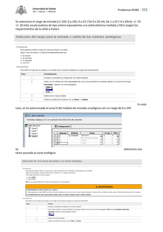 Problemas M340 - 355
Universidad de Oviedo
ISA - J. Alonso - I. Machón
Se selecciona el rango de entrada (+/-10V, 0 a 10V, 0 a 5V / De 0 a 20 mA, De 1 a 5V / 4 a 20mA, +/- 5V
+/- 20 mA), escala (valores de tipo entero equivalentes a la señal eléctrica medida) y filtro (según los
requerimientos de la señal a tratar).
En este
caso, se ha seleccionado el canal 0 del módulo de entradas analógicas con un rango de 0 a 10V
Se selecciona una
tarea asociada al canal analógico
 
