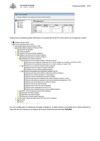 Problemas M340 - 359
Universidad de Oviedo
ISA - J. Alonso - I. Machón
Todos estos conceptos quedan definidos en la ayuda del Unity Pro como vemos en el siguiente cuadro:
Una vez configurado el módulo de entradas analógicas, se debe realizar el escalado de la señal mediante la
inserción de una instancia a un bloque de función elemental denominado SCALING.
 