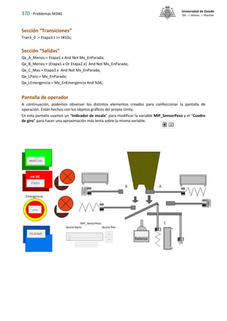 370 - Problemas M340
Universidad de Oviedo
ISA - J. Alonso - I. Machón
Sección “Transiciones”
Tran3_0 := Etapa3.t >= t#10s;
Sección “Salidas”
Qx_A_Menos:= Etapa1.x And Not Mx_EnParada;
Qx_B_Menos:= (Etapa1.x Or Etapa2.x) And Not Mx_EnParada;
Qx_C_Mas:= Etapa3.x And Not Mx_EnParada;
Qx_LParo:= Mx_EnParada;
Qx_LEmergencia:= Mx_EnEmergencia And %S6;
Pantalla de operador
A continuación, podemos observar los distintos elementos creados para confeccionar la pantalla de
operación. Están hechos con los objetos gráficos del propio Unity.
En esta pantalla usamos un “Indicador de escala” para modificar la variable MiP_SensorPeso y el “Cuadro
de giro” para hacer una aproximación más lenta sobre la misma variable.
 