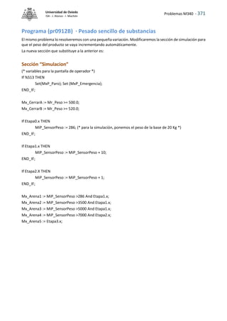Problemas M340 - 371
Universidad de Oviedo
ISA - J. Alonso - I. Machón
Programa (pr0912B) · Pesado sencillo de substancias
El mismo problema lo resolveremos con una pequeña variación. Modificaremos la sección de simulación para
que el peso del producto se vaya incrementando automáticamente.
La nueva sección que substituye a la anterior es:
Sección “Simulacion”
(* variables para la pantalla de operador *)
If %S13 THEN
Set(MxP_Paro); Set (MxP_Emergencia);
END_IF;
Mx_CerrarA := Mr_Peso >= 500.0;
Mx_CerrarB := Mr_Peso >= 520.0;
If Etapa0.x THEN
MiP_SensorPeso := 286; (* para la simulación, ponemos el peso de la base de 20 Kg *)
END_IF;
If Etapa1.x THEN
MiP_SensorPeso := MiP_SensorPeso + 10;
END_IF;
If Etapa2.X THEN
MiP_SensorPeso := MiP_SensorPeso + 1;
END_IF;
Mx_Arena1 := MiP_SensorPeso >286 And Etapa1.x;
Mx_Arena2 := MiP_SensorPeso >3500 And Etapa1.x;
Mx_Arena3 := MiP_SensorPeso >5000 And Etapa1.x;
Mx_Arena4 := MiP_SensorPeso >7000 And Etapa2.x;
Mx_Arena5 := Etapa3.x;
 