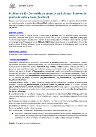 Problemas M340 - 373
Universidad de Oviedo
ISA - J. Alonso - I. Machón
Problema 9.13 · Control de un ascensor de 6 plantas. Botones de
planta de subir y bajar (Resolver)
Se desea controlar un ascensor con puertas automáticas situado en un edificio de 6 plantas disponiendo de
un control manual y otro automático ( Ix_AutMan) mediante autómata que permitan posicionarlo en un
lugar determinado. Así mismo, se dispondrá de un control local y a distancia desde una pantalla de operador
(Ix_locDis).
CONTROL MANUAL
Cuando está activo el control manual, (conmutador Ix_AutMan posición Man) el control automático
mediante autómata debe quedar desactivado y poder subir o bajar el ascensor (Qx_Subir y Qx_Bajar)
mediante dos pulsadores situados en la botonera de maniobra quedando limitado el sobrerecorrido superior
e inferior por unos finales de carrera Ix_FCES y Ix_FCEI (NC potencia). Cuando por excederse en el recorrido
se activase uno de éstos, sólo podrá entrar la orden contraria. Así mismo se deberá poder abrir y cerrar las
diferentes puertas del ascensor.
CONDICIONES DE INICIO
El ascensor estará situado en una planta cualquiera y deberá tener cerradas sus puertas.
CONTROL AUTOMÁTICO
Cuando está activo el control automático, (conmutador Ix_AutMan posición Aut, 1 lógico) Mando, manual
desactivado, el autómata gobernará el ascensor, para ello dispondrá de unos finales de carrera que indicarán
su situación en las diferentes plantas (FCPlantaN, NO). El FCES y el FCEI tendrán 2 contactos de entrada al
autómata para parar la maniobra por malfuncionamiento. Así mismo habrá una botonera interior para
indicar a que planta se desea ir (PBotoneraN), un pulsador para poder interrumpir la maniobra de cierre de
las puertas y proceder a su apertura (PAbrirPuertas) y un dos pulsadores exteriores por planta para llamar al
ascensor para subir o bajar (PPlantaNSubir, PPlantaNBajar). Cuando se demande una atención, se encenderá
la luz amarilla de dichos pulsadores (Qx_LPPlantaNSubir, Qx_LPPlantaNBajar, Qx_LBotPlantaN y
Qx_LBotAbrirPuertas )
Cuando el ascensor llegue a la planta de destino, deberá parar su movimiento y proceder a abrir la puerta
corredera interior (Qx_AbrirPtaInterior, Ix_FCPtaIntAbierta, Ix_FCPtaIntCerrada), y la puerta exterior
(Qx_AbrirPtaPlantaN, Ix_FCPtaPlantaNAbierta, Ix_FCPtaPlantaNCerrada), esperar 5 segundos y si hay una
llamada interior o exterior, proceder al cierre de la puerta exterior y cerrar la interior (Qx_CerrarPtaInterior,
Qx_CerrarPtaPlantaN).
Si estando cerrando, hay un objeto interpuesto, lo detectará una fotocélula (Ix_Fotocelula) que abrirá de
nuevo las puertas según la maniobra ya descrita, volviendo a esperar 5 segundos para seguir con la maniobra
de cierre.
Los finales de carrera de cerradas las puertas exteriores y la interior nos informaran que todas las puertas
están cerradas; condición indispensable para que el ascensor pueda subir o bajar.
En condiciones iniciales el ascensor estará posicionado en una planta cualquiera (situado por el técnico de
forma manual) y las puertas estarán cerradas.
Para el movimiento ascendente o descendente del ascensor tendremos en cuenta que:
 En subida y bajada irá parando memorizadamente cuando sea estrictamente necesario en función
de las órdenes de cabina y exteriores con prioridad en el movimiento ascendente o descendente de
las ordenes de cabina. Finalizará el movimiento en uno u otro sentido, antes de invertirlo.
Se pide: Programa de control del ascensor.
 
