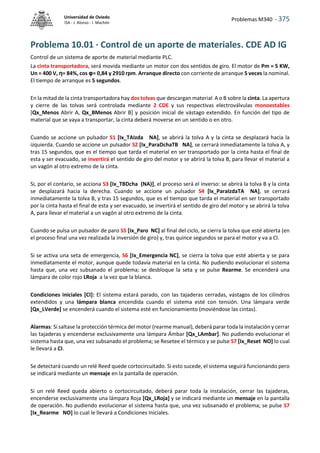 Problemas M340 - 375
Universidad de Oviedo
ISA - J. Alonso - I. Machón
Problema 10.01 · Control de un aporte de materiales. CDE AD IG
Control de un sistema de aporte de material mediante PLC.
La cinta transportadora, será movida mediante un motor con dos sentidos de giro. El motor de Pm = 5 KW,
Un = 400 V, η= 84%, cos φ= 0,84 y 2910 rpm. Arranque directo con corriente de arranque 5 veces la nominal.
El tiempo de arranque es 5 segundos.
En la mitad de la cinta transportadora hay dos tolvas que descargan material A o B sobre la cinta. La apertura
y cierre de las tolvas será controlada mediante 2 CDE y sus respectivas electroválvulas monoestables
[Qx_Menos Abrir A, Qx_BMenos Abrir B] y posición inicial de vástago extendido. En función del tipo de
material que se vaya a transportar, la cinta deberá moverse en un sentido o en otro.
Cuando se accione un pulsador S1 [Ix_TAIzda NA], se abrirá la tolva A y la cinta se desplazará hacia la
izquierda. Cuando se accione un pulsador S2 [Ix_ParaDchaTB NA], se cerrará inmediatamente la tolva A, y
tras 15 segundos, que es el tiempo que tarda el material en ser transportado por la cinta hasta el final de
esta y ser evacuado, se invertirá el sentido de giro del motor y se abrirá la tolva B, para llevar el material a
un vagón al otro extremo de la cinta.
Si, por el contario, se acciona S3 [Ix_TBDcha (NA)], el proceso será el inverso: se abrirá la tolva B y la cinta
se desplazará hacia la derecha. Cuando se accione un pulsador S4 [Ix_ParaIzdaTA NA], se cerrará
inmediatamente la tolva B, y tras 15 segundos, que es el tiempo que tarda el material en ser transportado
por la cinta hasta el final de esta y ser evacuado, se invertirá el sentido de giro del motor y se abrirá la tolva
A, para llevar el material a un vagón al otro extremo de la cinta.
Cuando se pulsa un pulsador de paro S5 [Ix_Paro NC] al final del ciclo, se cierra la tolva que esté abierta (en
el proceso final una vez realizada la inversión de giro) y, tras quince segundos se para el motor y va a CI.
Si se activa una seta de emergencia, S6 [Ix_Emergencia NC], se cierra la tolva que esté abierta y se para
inmediatamente el motor, aunque quede todavía material en la cinta. No pudiendo evolucionar el sistema
hasta que, una vez subsanado el problema; se desbloque la seta y se pulse Rearme. Se encenderá una
lámpara de color rojo LRoja a la vez que la blanca.
Condiciones iniciales [CI]: El sistema estará parado, con las tajaderas cerradas, vástagos de los cilindros
extendidos y una lámpara blanca encendida cuando el sistema esté con tensión. Una lámpara verde
[Qx_LVerde] se encenderá cuando el sistema esté en funcionamiento (moviéndose las cintas).
Alarmas: Si saltase la protección térmica del motor (rearme manual), deberá parar toda la instalación y cerrar
las tajaderas y encenderse exclusivamente una lámpara Ámbar [Qx_LAmbar]. No pudiendo evolucionar el
sistema hasta que, una vez subsanado el problema; se Resetee el térmico y se pulse S7 [Ix_Reset NO] lo cual
le llevará a CI.
Se detectará cuando un relé Reed quede cortocircuitado. Si esto sucede, el sistema seguirá funcionando pero
se indicará mediante un mensaje en la pantalla de operación.
Si un relé Reed queda abierto o cortocircuitado, deberá parar toda la instalación, cerrar las tajaderas,
encenderse exclusivamente una lámpara Roja [Qx_LRoja] y se indicará mediante un mensaje en la pantalla
de operación. No pudiendo evolucionar el sistema hasta que, una vez subsanado el problema; se pulse S7
[Ix_Rearme NO] lo cual le llevará a Condiciones Iniciales.
 