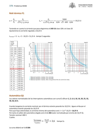 378 - Problemas M340
Universidad de Oviedo
ISA - J. Alonso - I. Machón
Relé térmico F1
𝜂 =
𝑃𝑢
𝑃𝑒
=
𝑃𝑢
√3 𝑈𝑛 𝐼𝑛 cos 
𝐼𝑛 =
𝑃𝑢
𝜂 √3 𝑈𝑛 cos 
=
5000
0,84 · √3 · 400 · 0,84
= 10,23 𝐴
Teniendo en cuenta la corriente que pasa elegiremos el LRD-16 clase 10A o el clase 20
Ajustaremos la corriente regulada a 10,23 A
Iarranque = 5 · IFE = 5 · 10,23 = 51,15 A tiempo 5 segundos
Automático Q1
Los valores normalizados de los Interruptores automáticos con curva C o D son 1, 2, 4, 6, 10, 16, 20, 25, 32,
40, 50, 63 A.
Cuando tengamos la corriente nominal, por el térmico estarán pasando los 10,23 A. Aguas arriba por el
automático estarán pasando los 10,23 A.
Para que haya selectividad, la corriente mínima del automático será: I = 1,6 * 10,23 = 16,37 A
Por tanto el calibre del automático elegido será el de 20A (valor normalizado por encima de 16,37 A).
Tensión nominal: 400 V
3 polos.
𝐼𝑎𝑟𝑟𝑎𝑛𝑞𝑢𝑒
𝐼𝑐𝑎𝑙𝑖𝑏𝑟𝑒
=
51,15
20
= 2,6 tiempo 5s
La curva deberá ser la D 20A
 