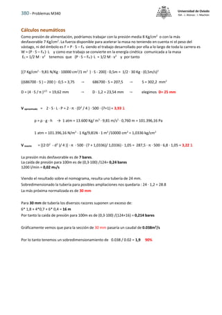 380 - Problemas M340
Universidad de Oviedo
ISA - J. Alonso - I. Machón
Cálculos neumáticos
Como presión de alimentación, podríamos trabajar con la presión media 8 Kg/cm2
o con la más
desfavorable 7 Kg/cm2
. La fuerza disponible para acelerar la masa no teniendo en cuenta ni el peso del
vástago, ni del émbolo es F = P · S – FR siendo el trabajo desarrollado por ella a lo largo de toda la carrera es
W = (P · S – FR )· L y como ese trabajo se convierte en la energía cinética comunicada a la masa
EC = 1/2 M · v2
tenemos que (P · S – FR )· L = 1/2 M · v2
y por tanto
[(7 Kg/cm2
· 9,81 N/Kg · 10000 cm2
/1 m2
) · S - 200] · 0,5m = 1/2 · 30 Kg · (0,5m/s)2
((686700 · S ) – 200 ) · 0,5 = 3,75  686700 · S = 207,5  S = 302,2 mm2
D = (4 · S / π )1/2
= 19,62 mm  D · 1,2 = 23,54 mm  elegimos D= 25 mm
V aproximado = 2 · S · L · P = 2 · π · (D2
/ 4 ) · 500 · (7+1) = 3,93 l
p = ρ · g · h → 1 atm = 13.600 Kg/ m3
· 9,81 m/s2
· 0,760 m = 101.396,16 Pa
1 atm = 101.396,16 N/m2
· 1 Kg/9,81N · 1 m2
/10000 cm2
= 1,0336 kg/cm2
V exacto = [(2·D2
- d2
)/ 4 )] · π · 500 · (7 + 1,0336)/ 1,0336) · 1,05 = 287,5 · π · 500 · 6,8 · 1,05 = 3,22 l
La presión más desfavorable es de 7 bares.
La caída de presión para 100m es de (0,3·100) /124= 0,24 bares
1200 l/min = 0,02 m3/s
Viendo el resultado sobre el nomograma, resulta una tubería de 24 mm.
Sobredimensionado la tubería para posibles ampliaciones nos quedaria : 24 · 1,2 = 28.8
La más próxima normalizada es de 30 mm
Para 30 mm de tubería los diversos racores suponen un exceso de:
6* 1,8 + 4*0,7 + 6* 0,4 = 16 m
Por tanto la caida de presión para 100m es de (0,3·100) /(124+16) = 0,214 bares
Gráficamente vemos que para la sección de 30 mm pasaría un caudal de 0.038m3
/s
Por lo tanto tenemos un sobredimensionamiento de 0.038 / 0.02 = 1,9 90%
 