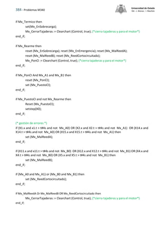 384 - Problemas M340
Universidad de Oviedo
ISA - J. Alonso - I. Machón
if Mx_Termico then
set(Mx_EnSobrecarga);
Mx_CerrarTajaderas := Clearchart (Control, true); (*cierra tajaderas y para el motor*)
end_if;
if Mx_Rearme then
reset (Mx_EnSobrecarga); reset (Mx_EnEmergencia); reset (Mx_MalReedA);
reset (Mx_MalReedB); reset (Mx_ReedCortocircuitado);
Mx_PonCI := Clearchart (Control, true); (*cierra tajaderas y para el motor*)
end_if;
if Mx_PonCI And Mx_A1 and Mx_B1 then
reset (Mx_PonCI);
set (Mx_PuestoCI);
end_if;
if Mx_PuestoCI and not Mx_Rearme then
Reset (Mx_PuestoCI);
setstep(X0);
end_if;
(* gestión de errores *)
if (X1.x and x1.t > t#4s and not Mx_A0) OR (X2.x and X2.t > t#4s and not Mx_A1) OR (X14.x and
X14.t > t#4s and not Mx_A0) OR (X15.x and X15.t > t#4s and not Mx_A1) then
set (Mx_MalReedA);
end_if;
if (X11.x and x11.t > t#4s and not Mx_B0) OR (X12.x and X12.t > t#4s and not Mx_B1) OR (X4.x and
X4.t > t#4s and not Mx_B0) OR (X5.x and X5.t > t#4s and not Mx_B1) then
set (Mx_MalReedB);
end_if;
if (Mx_A0 and Mx_A1) or (Mx_B0 and Mx_B1) then
set (Mx_ReedCortocircuitado);
end_if;
If Mx_MalReedA Or Mx_MalReedB OR Mx_ReedCortocircuitado then
Mx_CerrarTajaderas := Clearchart (Control, true); (*cierra tajaderas y para el motor*)
end_if;
 