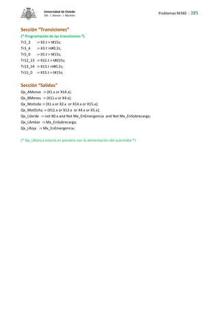 Problemas M340 - 385
Universidad de Oviedo
ISA - J. Alonso - I. Machón
Sección “Transiciones”
(* Programación de las transiciones *)
Tr2_3 := X2.t > t#15s;
Tr3_4 := X3.t >t#0.2s;
Tr5_0 := X5.t > t#15s;
Tr12_13 := X12.t > t#015s;
Tr13_14 := X13.t >t#0.2s;
Tr15_0 := X15.t > t#15s;
Sección “Salidas”
Qx_AMenos := (X1.x or X14.x);
Qx_BMenos := (X11.x or X4.x);
Qx_MotIzda := (X1.x or X2.x or X14.x or X15.x);
Qx_MotDcha := (X11.x or X12.x or X4.x or X5.x);
Qx_LVerde := not X0.x and Not Mx_EnEmergencia and Not Mx_EnSobrecarga;
Qx_LAmbar := Mx_EnSobrecarga;
Qx_LRoja := Mx_EnEmergencia;
(* Qx_LBlanca estaría en paralelo con la alimentación del automáta *)
 