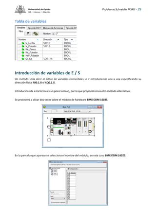 Problemas Schneider M340 - 39
Universidad de Oviedo
ISA - J. Alonso - I. Machón
Tabla de variables
Introducción de variables de E / S
Un método sería abrir el editor de variables elementales, e ir introduciendo una a una especIficando su
dirección física %I0.1.X o %Q0.1.X.
Introducirlas de esta forma es un poco tedioso, por lo que propondremos otro método alternativo.
Se procederá a clicar dos veces sobre el módulo de hardware BMX DDM 16025.
En la pantalla que aparece se selecciona el nombre del módulo, en este caso BMX DDM 16025.
 
