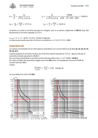 Problemas M340 - 393
Universidad de Oviedo
ISA - J. Alonso - I. Machón
𝜂 =
𝑃𝑢
𝑃
𝑒
=
𝑃
𝑢
√3 𝑈𝑛 𝐼𝑛 cos 
𝐼𝑛 =
𝑃
𝑢
𝜂 √3 𝑈𝑛 cos 
=
15000
0,84 · √3 · 400 · 0,84
= 30,68 𝐴
𝐼f∆ =
𝐼n
√3
=
30,68
√3
≈ 17,71 𝐴 𝐼𝑓𝐸 =
𝐼𝑛
3
=
30,68
3
= 10,23 𝐴
Teniendo en cuenta la corriente que pasa en triángulo, que es la máxima, elegiremos el LRD-21 clase 10A
Ajustaremos la corriente regulada a 17,71 A
Iarranque = 5 · IFE = 5 · 10,23 = 51,15 A tiempo 5 segundos
se observa que puede pasar por el térmico sin problemas Ia = 51,15 / 17,71 = 2,9 Ir
Automático Q1
Los valores normalizados de los Interruptores automáticos con curva C o D son 1, 2, 4, 6, 10, 16, 20, 25, 32,
40, 50, 63 A.
Cuando tengamos la corriente nominal, por el térmico estarán pasando los 17,71 A. Aguas arriba por el
automático estarán pasando los 30,68 A.
Para que haya selectividad, la corriente mínima del automático será: I = 1,6 * 30,68 = 49,09 A
Por tanto el calibre del automático elegido será el de 50A (valor normalizado por encima de 49,09 A).
Tensión nominal: 400 V
3 polos.
𝐼𝑎𝑟𝑟𝑎𝑛𝑞𝑢𝑒
𝐼𝑐𝑎𝑙𝑖𝑏𝑟𝑒
=
51,15
50
= 1,02 tiempo 5s
La curva deberá ser la C o la D 50A
 