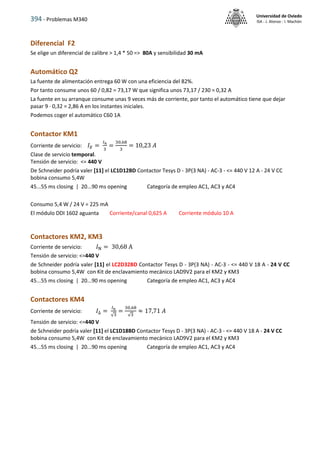394 - Problemas M340
Universidad de Oviedo
ISA - J. Alonso - I. Machón
Diferencial F2
Se elige un diferencial de calibre > 1,4 * 50 => 80A y sensibilidad 30 mA
Automático Q2
La fuente de alimentación entrega 60 W con una eficiencia del 82%.
Por tanto consume unos 60 / 0,82 = 73,17 W que significa unos 73,17 / 230 = 0,32 A
La fuente en su arranque consume unas 9 veces más de corriente, por tanto el automático tiene que dejar
pasar 9 · 0,32 = 2,86 A en los instantes iniciales.
Podemos coger el automático C60 1A
Contactor KM1
Corriente de servicio: 𝐼𝐸 =
𝐼𝑛
3
=
30,68
3
= 10,23 𝐴
Clase de servicio temporal.
Tensión de servicio: <= 440 V
De Schneider podría valer [11] el LC1D12BD Contactor Tesys D - 3P(3 NA) - AC-3 - <= 440 V 12 A - 24 V CC
bobina consumo 5,4W
45...55 ms closing | 20...90 ms opening Categoría de empleo AC1, AC3 y AC4
Consumo 5,4 W / 24 V = 225 mA
El módulo DDI 1602 aguanta Corriente/canal 0,625 A Corriente módulo 10 A
Contactores KM2, KM3
Corriente de servicio: 𝐼N = 30,68 A
Tensión de servicio: <=440 V
de Schneider podría valer [11] el LC2D32BD Contactor Tesys D - 3P(3 NA) - AC-3 - <= 440 V 18 A - 24 V CC
bobina consumo 5,4W con Kit de enclavamiento mecánico LAD9V2 para el KM2 y KM3
45...55 ms closing | 20...90 ms opening Categoría de empleo AC1, AC3 y AC4
Contactores KM4
Corriente de servicio: 𝐼∆ =
𝐼n
√3
=
30,68
√3
≈ 17,71 𝐴
Tensión de servicio: <=440 V
de Schneider podría valer [11] el LC1D18BD Contactor Tesys D - 3P(3 NA) - AC-3 - <= 440 V 18 A - 24 V CC
bobina consumo 5,4W con Kit de enclavamiento mecánico LAD9V2 para el KM2 y KM3
45...55 ms closing | 20...90 ms opening Categoría de empleo AC1, AC3 y AC4
 