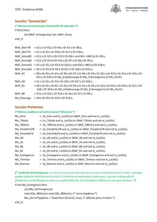 398 - Problemas M340
Universidad de Oviedo
ISA - J. Alonso - I. Machón
Sección “Simulación”
(* Marcas necesarias para la pantalla de operador *)
if %S13 then
Set (MxP_Emergencia); Set ( MxP_Paro);
end_If;
MxP_AbrirTB := X11.x Or X12.x Or X6.x Or X7.x Or X8.x;
MxP_AbrirTA := X1.x Or X2.x Or X16.x Or X17.x Or X18.x;
MxP_ArenaB1 := X11.x Or X12.x Or X13.X Or (X6.x and X6.t >t#0.5s) Or X8.x;
MxP_ArenaB2 := X12.x Or X13.X Or X14.x Or X7.x Or X8.x Or X9.x;
MxP_ArenaA1 := X1.x Or X2.x Or X3.X Or (X16.x and X16.t >t#0.5s) Or X18.x;
MxP_ArenaA2 := X2.x Or X3.X Or X4.x Or X17.x Or X18.x Or X19.x;
MxP_A1 := X0.x Or X4.x Or X5.x Or X6.x Or X7.x Or X8.x Or X9.x Or X11.x Or X12.x Or X13.x Or X14.x Or
X15.x Or X19.x Or Mx_EnSobrecarga Or Mx_EnEmergencia Or Mx_PonCI;
MxP_A0 := X1.x Or X2.x Or X3.x Or X16.x Or X17.x Or X18.x;
MxP_B1 := X0.x Or X1.x Or X2.x Or X3.x Or X4.x Or X5.x Or X9.x Or X14.x Or X15.x Or X16.x Or X17.x Or
X18.x Or X19.x Or Mx_EnSobrecarga Or Mx_EnEmergencia Or Mx_PonCI;
MxP_B0 := X11.x Or X12.x Or X13.x Or X6.x Or X7.x Or X8.x;
Mx_Descarga := X4.x Or X9.x Or X14.x Or X19.x;
Sección Preliminar
(* Marcas usadas en el control Local / Distancia *)
Mx_Paro := (Ix_Paro and Ix_LocDis) or (MxP_Paro and not Ix_LocDis);
Mx_TAIzda := ( Ix_TAIzda and Ix_LocDis) or (MxP_TAIzda and not Ix_LocDis);
Mx_TBDcha := (Ix_TBDcha and Ix_LocDis) or (MxP_TBDcha and not Ix_LocDis);
Mx_ParaDchaTB := (Ix_ParaDchaTB and Ix_LocDis) or (MxP_ParaDchaTB and not Ix_LocDis);
Mx_ParaIzdaTA := (Ix_ParaIzdaTA and Ix_LocDis) or (MxP_ParaIzdaTA and not Ix_LocDis);
Mx_A0 := (Ix_A0 and Ix_LocDis) or (MxP_A0 and not Ix_LocDis);
Mx_A1 := (Ix_A1 and Ix_LocDis) or (MxP_A1 and not Ix_LocDis);
Mx_B0 := (Ix_B0 and Ix_LocDis) or (MxP_B0 and not Ix_LocDis);
Mx_B1 := (Ix_B1 and Ix_LocDis) or (MxP_B1 and not Ix_LocDis);
Mx_Emergencia := (Ix_Emergencia and Ix_LocDis) or (MxP_Emergencia and not Ix_LocDis);
Mx_Termico := (Ix_Termico and Ix_LocDis) or (MxP_Termico and not Ix_LocDis);
Mx_Rearme := (Ix_Rearme and Ix_LocDis) or (MxP_Rearme and not Ix_LocDis);
(* condición de Emergencia: se cierra la tolva que esté abierta y se para inmediatamente el motor, aunque
quede todavía material en la cinta. El sistema no evoluciona hasta que, una vez subsanado el
problema; se desbloque la seta y se pulse Rearme. Se encenderá LRoja a la vez que Lblanca *)
If not Mx_Emergencia then
set (Mx_EnEmergencia);
reset (Qx_AMenos); reset (Qx_BMenos); (* cierra tajaderas *)
Mx_CerrarTajaderas := Clearchart (Control, true); (* además para el motor *)
end_if;
 