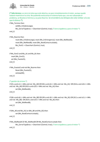Problemas M340 - 399
Universidad de Oviedo
ISA - J. Alonso - I. Machón
(* fallo térmico: se cierra la tolva que esté abierta y se para inmediatamente el motor, aunque quede
todavía material en la cinta. No pudiendo evolucionar el sistema hasta que, una vez subsanado el
problema; se Resetee el térmico y se pulse Rearme. Se encenderá una lámpara de color ámbar a la vez
que la blanca *)
if Mx_Termico then
set(Mx_EnSobrecarga);
Mx_CerrarTajaderas := Clearchart (Control, true); (*cierra tajaderas y para el motor *)
end_if;
if Mx_Rearme then
reset (Mx_EnSobrecarga); reset (Mx_EnEmergencia); reset (Mx_MalReedA);
reset (Mx_MalReedB); reset (Mx_ReedCortocircuitado);
Mx_PonCI := Clearchart (Control, true);
end_if;
if Mx_PonCI and Mx_A1 and Mx_B1 then
reset (Mx_PonCI);
set (Mx_PuestoCI);
end_if;
if Mx_PuestoCI and not Mx_Rearme then
Reset (Mx_PuestoCI);
setstep(X0);
end_if;
(* gestión de errores *)
if (X1.x and x1.t > t#4s and not Mx_A0) OR (X4.x and x4.t > t#4s and not Mx_A1) OR (X16.x and x16.t > t#4s
and not Mx_A0) OR (X19.x and x19.t > t#4s and not Mx_A1) then
set (Mx_MalReedA);
end_if;
if (X6.x and x6.t > t#4s and not Mx_B0) OR (X9.x and x9.t > t#4s and not Mx_B1) OR (X11.x and x11.t > t#4s
and not Mx_B0) OR (X14.x and x14.t > t#4s and not Mx_B1) then
set (Mx_MalReedB);
end_if;
if (Mx_A0 and Mx_A1) or (Mx_B0 and Mx_B1) then
set (Mx_ReedCortocircuitado);
end_if;
If Mx_MalReedA Or Mx_MalReedB OR Mx_ReedCortocircuitado then
Mx_CerrarTajaderas := Clearchart (Control, true); (*cierra tajaderas y para el motor *)
end_if;
 