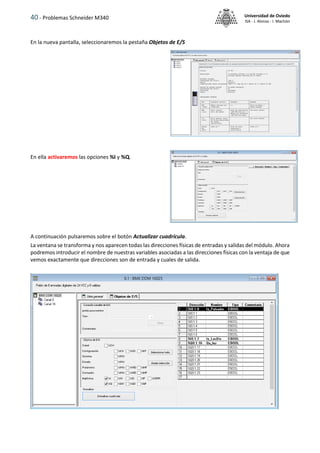 40 - Problemas Schneider M340 Universidad de Oviedo
ISA - J. Alonso - I. Machón
En la nueva pantalla, seleccionaremos la pestaña Objetos de E/S
En ella activaremos las opciones %I y %Q.
A continuación pulsaremos sobre el botón Actualizar cuadrícula.
La ventana se transforma y nos aparecen todas las direcciones físicas de entradas y salidas del módulo. Ahora
podremos introducir el nombre de nuestras variables asociadas a las direcciones físicas con la ventaja de que
vemos exactamente que direcciones son de entrada y cuales de salida.
 