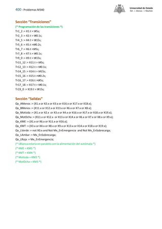 400 - Problemas M340
Universidad de Oviedo
ISA - J. Alonso - I. Machón
Sección “Transiciones”
(* Programación de las transiciones *)
Tr1_2 := X1.t > t#5s;
Tr2_3 := X2.t > t#0.1s;
Tr4_5 := X4.t > t#15s;
Tr5_6 := X5.t >t#0.2s;
Tr6_7 := X6.t >t#5s;
Tr7_8 := X7.t > t#0.1s;
Tr9_0 := X9.t > t#15s;
Tr11_12 := X11.t > t#5s;
Tr12_13 := X12.t > t#0.1s;
Tr14_15 := X14.t > t#15s;
Tr15_16 := X15.t >t#0.2s;
Tr16_17 := X16.t >t#5s;
Tr17_18 := X17.t > t#0.1s;
Tr19_0 := X19.t > t#15s;
Sección “Salidas”
Qx_AMenos := (X1.x or X2.x or X3.x or X16.x or X17.x or X18.x);
Qx_BMenos := (X11.x or X12.x or X13.x or X6.x or X7.x or X8.x);
Qx_MotIzda := (X1.x or X2.x or X3.x or X4.x or X16.x or X17.x or X18.x or X19.x);
Qx_MotDcha := (X11.x or X12.x or X13.x or X14.x or X6.x or X7.x or X8.x or X9.x);
Qx_KME := (X1.x or X6.x or X11.x or X16.x);
Qx_KMT := (X3.x or X4.x or X8.x or X9.x or X13.x or X14.x or X18.x or X19.x);
Qx_LVerde := not X0.x and Not Mx_EnEmergencia and Not Mx_EnSobrecarga;
Qx_LAmbar := Mx_EnSobrecarga;
Qx_LRoja := Mx_EnEmergencia;
(* LBlanca estaría en paralelo con la alimentación del autómata *)
(* KME = KM1 *)
(* KMT = KM4 *)
(* MotIzda = KM2 *)
(* MotDcha = KM3 *)
 