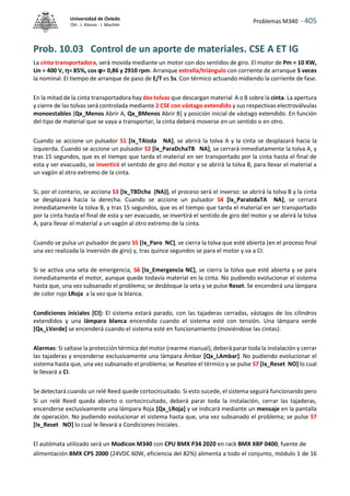 Problemas M340 - 405
Universidad de Oviedo
ISA - J. Alonso - I. Machón
Prob. 10.03 Control de un aporte de materiales. CSE A ET IG
La cinta transportadora, será movida mediante un motor con dos sentidos de giro. El motor de Pm = 10 KW,
Un = 400 V, η= 85%, cos φ= 0,86 y 2910 rpm. Arranque estrella/triángulo con corriente de arranque 5 veces
la nominal. El tiempo de arranque de paso de E/T es 5s. Con térmico actuando midiendo la corriente de fase.
En la mitad de la cinta transportadora hay dos tolvas que descargan material A o B sobre la cinta. La apertura
y cierre de las tolvas será controlada mediante 2 CSE con vástago extendido y sus respectivas electroválvulas
monoestables [Qx_Menos Abrir A, Qx_BMenos Abrir B] y posición inicial de vástago extendido. En función
del tipo de material que se vaya a transportar, la cinta deberá moverse en un sentido o en otro.
Cuando se accione un pulsador S1 [Ix_TAIzda NA], se abrirá la tolva A y la cinta se desplazará hacia la
izquierda. Cuando se accione un pulsador S2 [Ix_ParaDchaTB NA], se cerrará inmediatamente la tolva A, y
tras 15 segundos, que es el tiempo que tarda el material en ser transportado por la cinta hasta el final de
esta y ser evacuado, se invertirá el sentido de giro del motor y se abrirá la tolva B, para llevar el material a
un vagón al otro extremo de la cinta.
Si, por el contario, se acciona S3 [Ix_TBDcha (NA)], el proceso será el inverso: se abrirá la tolva B y la cinta
se desplazará hacia la derecha. Cuando se accione un pulsador S4 [Ix_ParaIzdaTA NA], se cerrará
inmediatamente la tolva B, y tras 15 segundos, que es el tiempo que tarda el material en ser transportado
por la cinta hasta el final de esta y ser evacuado, se invertirá el sentido de giro del motor y se abrirá la tolva
A, para llevar el material a un vagón al otro extremo de la cinta.
Cuando se pulsa un pulsador de paro S5 [Ix_Paro NC], se cierra la tolva que esté abierta (en el proceso final
una vez realizada la inversión de giro) y, tras quince segundos se para el motor y va a CI.
Si se activa una seta de emergencia, S6 [Ix_Emergencia NC], se cierra la tolva que esté abierta y se para
inmediatamente el motor, aunque quede todavía material en la cinta. No pudiendo evolucionar el sistema
hasta que, una vez subsanado el problema; se desbloque la seta y se pulse Reset. Se encenderá una lámpara
de color rojo LRoja a la vez que la blanca.
Condiciones iniciales [CI]: El sistema estará parado, con las tajaderas cerradas, vástagos de los cilindros
extendidos y una lámpara blanca encendida cuando el sistema esté con tensión. Una lámpara verde
[Qx_LVerde] se encenderá cuando el sistema esté en funcionamiento (moviéndose las cintas).
Alarmas: Si saltase la protección térmica del motor (rearme manual), deberá parar toda la instalación y cerrar
las tajaderas y encenderse exclusivamente una lámpara Ámbar [Qx_LAmbar]. No pudiendo evolucionar el
sistema hasta que, una vez subsanado el problema; se Resetee el térmico y se pulse S7 [Ix_Reset NO] lo cual
le llevará a CI.
Se detectará cuando un relé Reed quede cortocircuitado. Si esto sucede, el sistema seguirá funcionando pero
Si un relé Reed queda abierto o cortocircuitado, deberá parar toda la instalación, cerrar las tajaderas,
encenderse exclusivamente una lámpara Roja [Qx_LRoja] y se indicará mediante un mensaje en la pantalla
de operación. No pudiendo evolucionar el sistema hasta que, una vez subsanado el problema; se pulse S7
[Ix_Reset NO] lo cual le llevará a Condiciones Iniciales.
El autómata utilizado será un Modicon M340 con CPU BMX P34 2020 en rack BMX XBP 0400, fuente de
alimentación BMX CPS 2000 (24VDC 60W, eficiencia del 82%) alimenta a todo el conjunto, módulo 1 de 16
 