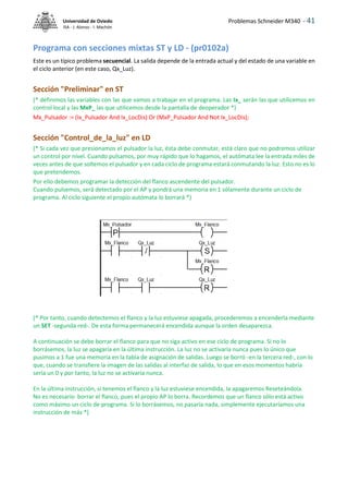 Problemas Schneider M340 - 41
Universidad de Oviedo
ISA - J. Alonso - I. Machón
Programa con secciones mixtas ST y LD - (pr0102a)
Este es un típico problema secuencial. La salida depende de la entrada actual y del estado de una variable en
el ciclo anterior (en este caso, Qx_Luz).
Sección "Preliminar" en ST
(* definimos las variables con las que vamos a trabajar en el programa. Las Ix_ serán las que utilicemos en
control local y las MxP_ las que utilicemos desde la pantalla de deoperador *)
Mx_Pulsador := (Ix_Pulsador And Ix_LocDis) Or (MxP_Pulsador And Not Ix_LocDis);
Sección "Control_de_la_luz" en LD
(* Si cada vez que presionamos el pulsador la luz, ésta debe conmutar, está claro que no podremos utilizar
un control por nivel. Cuando pulsamos, por muy rápido que lo hagamos, el autómata lee la entrada miles de
veces antes de que soltemos el pulsador y en cada ciclo de programa estará conmutando la luz. Esto no es lo
que pretendemos.
Por ello debemos programar la detección del flanco ascendente del pulsador.
Cuando pulsemos, será detectado por el AP y pondrá una memoria en 1 sólamente durante un ciclo de
programa. Al ciclo siguiente el propio autómata lo borrará *)
(* Por tanto, cuando detectemos el flanco y la luz estuviese apagada, procederemos a encenderla mediante
un SET -segunda red-. De esta forma permanecerá encendida aunque la orden desaparezca.
A continuación se debe borrar el flanco para que no siga activo en ese ciclo de programa. Si no lo
borrásemos, la luz se apagaría en la última instrucción. La luz no se activaría nunca pues lo único que
pusimos a 1 fue una memoria en la tabla de asignación de salidas. Luego se borró -en la tercera red-, con lo
que, cuando se transfiere la imagen de las salidas al interfaz de salida, lo que en esos momentos habría
sería un 0 y por tanto, la luz no se activaría nunca.
En la última instrucción, si tenemos el flanco y la luz estuviese encendida, la apagaremos Reseteándola.
No es necesario borrar el flanco, pues el propio AP lo borra. Recordemos que un flanco sólo está activo
como máximo un ciclo de programa. Si lo borrásemos, no pasaría nada, simplemente ejecutaríamos una
instrucción de más *)
 
