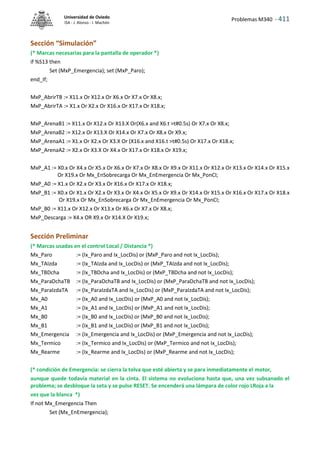 Problemas M340 - 411
Universidad de Oviedo
ISA - J. Alonso - I. Machón
Sección “Simulación”
(* Marcas necesarias para la pantalla de operador *)
if %S13 then
Set (MxP_Emergencia); set (MxP_Paro);
end_If;
MxP_AbrirTB := X11.x Or X12.x Or X6.x Or X7.x Or X8.x;
MxP_AbrirTA := X1.x Or X2.x Or X16.x Or X17.x Or X18.x;
MxP_ArenaB1 := X11.x Or X12.x Or X13.X Or(X6.x and X6.t >t#0.5s) Or X7.x Or X8.x;
MxP_ArenaB2 := X12.x Or X13.X Or X14.x Or X7.x Or X8.x Or X9.x;
MxP_ArenaA1 := X1.x Or X2.x Or X3.X Or (X16.x and X16.t >t#0.5s) Or X17.x Or X18.x;
MxP_ArenaA2 := X2.x Or X3.X Or X4.x Or X17.x Or X18.x Or X19.x;
MxP_A1 := X0.x Or X4.x Or X5.x Or X6.x Or X7.x Or X8.x Or X9.x Or X11.x Or X12.x Or X13.x Or X14.x Or X15.x
Or X19.x Or Mx_EnSobrecarga Or Mx_EnEmergencia Or Mx_PonCI;
MxP_A0 := X1.x Or X2.x Or X3.x Or X16.x Or X17.x Or X18.x;
MxP_B1 := X0.x Or X1.x Or X2.x Or X3.x Or X4.x Or X5.x Or X9.x Or X14.x Or X15.x Or X16.x Or X17.x Or X18.x
Or X19.x Or Mx_EnSobrecarga Or Mx_EnEmergencia Or Mx_PonCI;
MxP_B0 := X11.x Or X12.x Or X13.x Or X6.x Or X7.x Or X8.x;
MxP_Descarga := X4.x OR X9.x Or X14.X Or X19.x;
Sección Preliminar
(* Marcas usadas en el control Local / Distancia *)
Mx_Paro := (Ix_Paro and Ix_LocDis) or (MxP_Paro and not Ix_LocDis);
Mx_TAIzda := (Ix_TAIzda and Ix_LocDis) or (MxP_TAIzda and not Ix_LocDis);
Mx_TBDcha := (Ix_TBDcha and Ix_LocDis) or (MxP_TBDcha and not Ix_LocDis);
Mx_ParaDchaTB := (Ix_ParaDchaTB and Ix_LocDis) or (MxP_ParaDchaTB and not Ix_LocDis);
Mx_ParaIzdaTA := (Ix_ParaIzdaTA and Ix_LocDis) or (MxP_ParaIzdaTA and not Ix_LocDis);
Mx_A0 := (Ix_A0 and Ix_LocDis) or (MxP_A0 and not Ix_LocDis);
Mx_A1 := (Ix_A1 and Ix_LocDis) or (MxP_A1 and not Ix_LocDis);
Mx_B0 := (Ix_B0 and Ix_LocDis) or (MxP_B0 and not Ix_LocDis);
Mx_B1 := (Ix_B1 and Ix_LocDis) or (MxP_B1 and not Ix_LocDis);
Mx_Emergencia := (Ix_Emergencia and Ix_LocDis) or (MxP_Emergencia and not Ix_LocDis);
Mx_Termico := (Ix_Termico and Ix_LocDis) or (MxP_Termico and not Ix_LocDis);
Mx_Rearme := (Ix_Rearme and Ix_LocDis) or (MxP_Rearme and not Ix_LocDis);
(* condición de Emergencia: se cierra la tolva que esté abierta y se para inmediatamente el motor,
aunque quede todavía material en la cinta. El sistema no evoluciona hasta que, una vez subsanado el
problema; se desbloque la seta y se pulse RESET. Se encenderá una lámpara de color rojo LRoja a la
vez que la blanca *)
If not Mx_Emergencia Then
Set (Mx_EnEmergencia);
 
