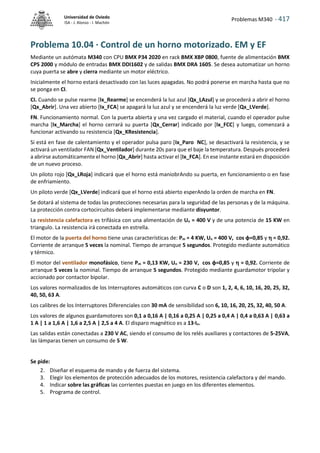 Problemas M340 - 417
Universidad de Oviedo
ISA - J. Alonso - I. Machón
Problema 10.04 · Control de un horno motorizado. EM y EF
Mediante un autómata M340 con CPU BMX P34 2020 en rack BMX XBP 0800, fuente de alimentación BMX
CPS 2000 y módulo de entradas BMX DDI1602 y de salidas BMX DRA 1605. Se desea automatizar un horno
cuya puerta se abre y cierra mediante un motor eléctrico.
Inicialmente el horno estará desactivado con las luces apagadas. No podrá ponerse en marcha hasta que no
se ponga en CI.
CI. Cuando se pulse rearme [Ix_Rearme] se encenderá la luz azul [Qx_LAzul] y se procederá a abrir el horno
[Qx_Abrir]. Una vez abierto [Ix_FCA] se apagará la luz azul y se encenderá la luz verde [Qx_LVerde].
FN. Funcionamiento normal. Con la puerta abierta y una vez cargado el material, cuando el operador pulse
marcha [Ix_Marcha] el horno cerrará su puerta [Qx_Cerrar] indicado por [Ix_FCC] y luego, comenzará a
funcionar activando su resistencia [Qx_KResistencia].
Si está en fase de calentamiento y el operador pulsa paro [Ix_Paro NC], se desactivará la resistencia, y se
activará un ventilador FAN [Qx_Ventilador] durante 20s para que el baje la temperatura. Después procederá
a abrirse automáticamente el horno [Qx_Abrir] hasta activar el [Ix_FCA]. En ese instante estará en disposición
de un nuevo proceso.
Un piloto rojo [Qx_LRoja] indicará que el horno está maniobrAndo su puerta, en funcionamiento o en fase
de enfriamiento.
Un piloto verde [Qx_LVerde] indicará que el horno está abierto esperAndo la orden de marcha en FN.
Se dotará al sistema de todas las protecciones necesarias para la seguridad de las personas y de la máquina.
La protección contra cortocircuitos deberá implementarse mediante disyuntor.
La resistencia calefactora es trifásica con una alimentación de Un = 400 V y de una potencia de 15 KW en
triangulo. La resistencia irá conectada en estrella.
El motor de la puerta del horno tiene unas características de: Pm = 4 KW, Un = 400 V, cos φ=0,85 y  = 0,92.
Corriente de arranque 5 veces la nominal. Tiempo de arranque 5 segundos. Protegido mediante automático
y térmico.
El motor del ventilador monofásico, tiene Pm = 0,13 KW, Un = 230 V, cos φ=0,85 y  = 0,92. Corriente de
arranque 5 veces la nominal. Tiempo de arranque 5 segundos. Protegido mediante guardamotor tripolar y
accionado por contactor bipolar.
Los valores normalizados de los Interruptores automáticos con curva C o D son 1, 2, 4, 6, 10, 16, 20, 25, 32,
40, 50, 63 A.
Los calibres de los Interruptores Diferenciales con 30 mA de sensibilidad son 6, 10, 16, 20, 25, 32, 40, 50 A.
Los valores de algunos guardamotores son 0,1 a 0,16 A | 0,16 a 0,25 A | 0,25 a 0,4 A | 0,4 a 0,63 A | 0,63 a
1 A | 1 a 1,6 A | 1,6 a 2,5 A | 2,5 a 4 A. El disparo magnético es a 13·In.
Las salidas están conectadas a 230 V AC, siendo el consumo de los relés auxiliares y contactores de 5-25VA,
las lámparas tienen un consumo de 5 W.
Se pide:
2. Diseñar el esquema de mando y de fuerza del sistema.
3. Elegir los elementos de protección adecuados de los motores, resistencia calefactora y del mando.
4. Indicar sobre las gráficas las corrientes puestas en juego en los diferentes elementos.
5. Programa de control.
 