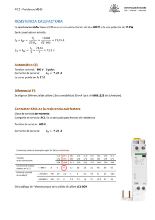 422 - Problemas M340
Universidad de Oviedo
ISA - J. Alonso - I. Machón
RESISTENCIA CALEFACTORA
La resistencia calefactora es trifásica con una alimentación de Un = 400 V y de una potencia de 15 KW.
Será conectada en estrella.
𝐼𝑁 = 𝐼𝐿𝑇 =
𝑃𝑢
√3 𝑈𝑁
=
15000
√3 400
= 21,65 𝐴
𝐼𝑓𝐸 = 𝐼𝐿𝐸 =
𝐼𝑛
3
=
21,65
3
= 7,21 𝐴
Automático Q3
Tensión nominal: 400 V 3 polos
Corriente de servicio: 𝑰𝐍 = 𝟕, 𝟐𝟏 𝑨
La curva puede ser la C 10
Diferencial F4
Se elige un Diferencial de calibre 25A y sensibilidad 30 mA (p.e. el A9R81225 de Schneider).
Contactor KM4 de la resistencia calefactora
Clase de servicio permanente.
Categoría de servicio: AC1. Es la adecuada para hornos de resistencia
Tensión de servicio: 400 V
Corriente de servicio: 𝑰𝐍 = 𝟕, 𝟐𝟏 𝑨
Del catálogo de Telemecanique sería válido el calibre LC1-D09
 
