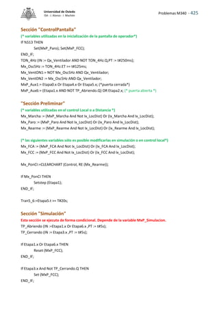 Problemas M340 - 425
Universidad de Oviedo
ISA - J. Alonso - I. Machón
Sección "ControlPantalla"
(* variables utilizadas en la inicialización de la pantalla de operador*)
If %S13 THEN
Set(MxP_Paro); Set(MxP_FCC);
END_IF;
TON_4Hz (IN := Qx_Ventilador AND NOT TON_4Hz.Q,PT := t#250ms);
Mx_Osc5Hz := TON_4Hz.ET >= t#125ms;
Mx_VentON1:= NOT Mx_Osc5Hz AND Qx_Ventilador;
Mx_VentON2 := Mx_Osc5Hz AND Qx_Ventilador;
MxP_Aux1:= Etapa0.x Or Etapa4.x Or Etapa5.x; (*puerta cerrada*)
MxP_Aux6:= (Etapa1.x AND NOT TP_Abriendo.Q) OR Etapa2.x; (* puerta abierta *)
"Sección Preliminar"
(* variables utilizadas en el control Local o a Distancia *)
Mx_Marcha := (MxP_Marcha And Not Ix_LocDist) Or (Ix_Marcha And Ix_LocDist);
Mx_Paro := (MxP_Paro And Not Ix_LocDist) Or (Ix_Paro And Ix_LocDist);
Mx_Rearme := (MxP_Rearme And Not Ix_LocDist) Or (Ix_Rearme And Ix_LocDist);
(* las siguientes variables sólo es posible modIficarlas en simulación o en control local*)
Mx_FCA := (MxP_FCA And Not Ix_LocDist) Or (Ix_FCA And Ix_LocDist);
Mx_FCC := (MxP_FCC And Not Ix_LocDist) Or (Ix_FCC And Ix_LocDist);
Mx_PonCI:=CLEARCHART (Control, RE (Mx_Rearme));
If Mx_PonCI THEN
Setstep (Etapa1);
END_IF;
Tran5_6:=Etapa5.t >= T#20s;
Sección "Simulación"
Esta sección se ejecuta de forma condicional. Depende de la variable MxP_Simulacion.
TP_Abriendo (IN :=Etapa1.x Or Etapa6.x ,PT := t#5s);
TP_Cerrando (IN := Etapa3.x ,PT := t#5s);
If Etapa1.x Or Etapa6.x THEN
Reset (MxP_FCC);
END_IF;
If Etapa3.x And Not TP_Cerrando.Q THEN
Set (MxP_FCC);
END_IF;
 