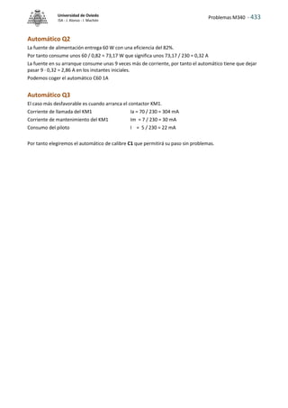 Problemas M340 - 433
Universidad de Oviedo
ISA - J. Alonso - I. Machón
Automático Q2
La fuente de alimentación entrega 60 W con una eficiencia del 82%.
Por tanto consume unos 60 / 0,82 = 73,17 W que significa unos 73,17 / 230 = 0,32 A
La fuente en su arranque consume unas 9 veces más de corriente, por tanto el automático tiene que dejar
pasar 9 · 0,32 = 2,86 A en los instantes iniciales.
Podemos coger el automático C60 1A
Automático Q3
El caso más desfavorable es cuando arranca el contactor KM1.
Corriente de llamada del KM1 Ia = 70 / 230 = 304 mA
Corriente de mantenimiento del KM1 Im = 7 / 230 = 30 mA
Consumo del piloto I = 5 / 230 = 22 mA
Por tanto elegiremos el automático de calibre C1 que permitirá su paso sin problemas.
 