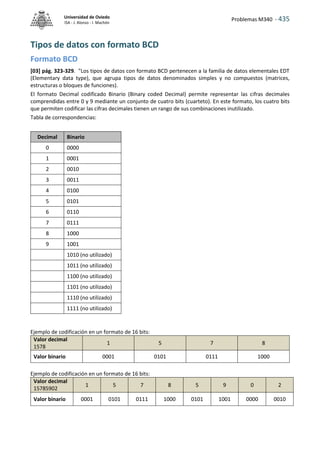 Problemas M340 - 435
Universidad de Oviedo
ISA - J. Alonso - I. Machón
Tipos de datos con formato BCD
Formato BCD
[03] pág. 323-329. "Los tipos de datos con formato BCD pertenecen a la familia de datos elementales EDT
(Elementary data type), que agrupa tipos de datos denominados simples y no compuestos (matrices,
estructuras o bloques de funciones).
El formato Decimal codificado Binario (Binary coded Decimal) permite representar las cifras decimales
comprendidas entre 0 y 9 mediante un conjunto de cuatro bits (cuarteto). En este formato, los cuatro bits
que permiten codificar las cifras decimales tienen un rango de sus combinaciones inutilizado.
Tabla de correspondencias:
Decimal Binario
0 0000
1 0001
2 0010
3 0011
4 0100
5 0101
6 0110
7 0111
8 1000
9 1001
1010 (no utilizado)
1011 (no utilizado)
1100 (no utilizado)
1101 (no utilizado)
1110 (no utilizado)
1111 (no utilizado)
Ejemplo de codificación en un formato de 16 bits:
Valor decimal
1578
1 5 7 8
Valor binario 0001 0101 0111 1000
Ejemplo de codificación en un formato de 16 bits:
Valor decimal
15785902
1 5 7 8 5 9 0 2
Valor binario 0001 0101 0111 1000 0101 1001 0000 0010
 