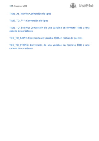 442 - Problemas M340
Universidad de Oviedo
ISA - J. Alonso - I. Machón
TIME_AS_WORD: Conversión de tipos
TIME_TO_***: Conversión de tipos
TIME_TO_STRING: Conversión de una variable en formato TIME a una
cadena de caracteres
TOD_TO_ARINT: Conversión de variable TOD en matriz de enteros
TOD_TO_STRING: Conversión de una variable en formato TOD a una
cadena de caracteres
 