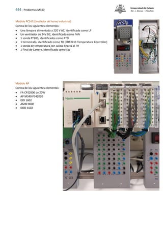 444 - Problemas M340
Universidad de Oviedo
ISA - J. Alonso - I. Machón
Módulo PCS-0 (Emulador de horno industrial)
Consta de los siguientes elementos:
 Una lámpara alimentada a 220 V AC, identificada como LP
 Un ventilador de 24V DC, identificado como FAN
 1 sonda PT100, identificados como RTD
 1 termostato, identificado como TH [EDT2411 Temperature Controller]
 1 sonda de temperatura con salida directa al TH
 1 Final de Carrera, identificado como SW
Módulo AP
Consta de los siguientes elementos:
 FA CPS2000 de 20W
 AP M340 P342020
 DDI 1602
 AMM 0600
 DDO 1602
 