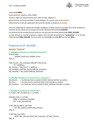 456 - Problemas M340
Universidad de Oviedo
ISA - J. Alonso - I. Machón
valores 0 al 10000.
Como desborde dejamos -500 y 10500
De filtro, según los requerimientos de la señal a tratar, elegimos 3.
Seleccionamos una tarea asociada al canal analógico. En nuestro caso, tarea maestra.
Seleccionamos el ciclo de exploración del canal de entrada. Lo dejamos en normal.
Una vez configurado el módulo de entradas analógicas, se debe realizar el escalado de la señal mediante la
inserción de una instancia a un bloque de función elemental denominado SCALING.
Los parámetros del escalado forman parte de una estructura de datos denominada PARA_SCALING.
Lo más cómodo es insertar el bloque y asignar como entrada de parámetros “parámetros” en la entrada
PARA del tipo PARA_SCALING. Por otra parte, la entrada IN y la salida OUT son del tipo REAL.
Programa en ST (pr1102)
Sección "Control"
(* VARIABLES utilizadas en la pantalla de operador*)
If %S13 THEN
Set(MxP_SetaEmer); Set(MxP_Paro);
END_IF;
TON_5Hz (IN := Qx_Ventilador AND NOT TON_5Hz.Q,
PT := t#200ms);
Mx_Osc5Hz := TON_5Hz.ET >= t#100ms;
Mx_VentON1:= NOT Mx_Osc5Hz AND Qx_Ventilador;
Mx_VentON2 := Mx_Osc5Hz AND Qx_Ventilador;
(* VARIABLE utilizadas en el control Local o a Distancia *)
Mx_Marcha := (Ix_Marcha And Ix_LocDis) Or (MxP_Marcha And Not Ix_LocDis);
Mx_Paro := (Ix_Paro And Ix_LocDis) Or (MxP_Paro And Not Ix_LocDis);
Mx_SetaEmer := (Ix_SetaEmer And Ix_LocDis) Or (MxP_SetaEmer And Not Ix_LocDis);
(* Escalado de la señal de la sonda PT100 *)
Ir_PT100 := INT_TO_REAL (IN := Ii_PT100);
SCALING_0 (IN := Ir_PT100,
PARA := Parámetros_SCALING,
OUT => Mr_TempHorno);
IF Mx_Marcha AND Ix_SW THEN
SET (Mx_Calienta); RESET (Mx_Ventila);
END_IF;
IF NOT Mx_Paro THEN
RESET (Mx_Calienta); RESET (Mx_Intervalo); SET (Mx_Ventila);
END_IF;
 