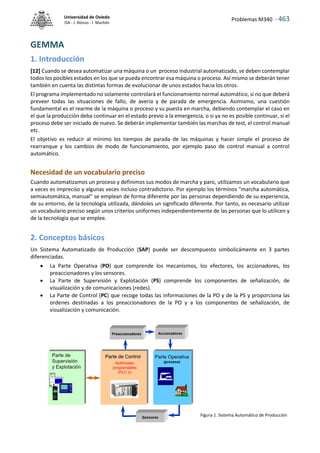 Problemas M340 - 463
Universidad de Oviedo
ISA - J. Alonso - I. Machón
GEMMA
1. Introducción
[12] Cuando se desea automatizar una máquina o un proceso industrial automatizado, se deben contemplar
todos los posibles estados en los que se pueda encontrar esa máquina o proceso. Así mismo se deberán tener
también en cuenta las distintas formas de evolucionar de unos estados hacia los otros.
El programa implementado no solamente controlará el funcionamiento normal automático, si no que deberá
preveer todas las situaciones de fallo, de avería y de parada de emergencia. Asimismo, una cuestión
fundamental es el rearme de la máquina o proceso y su puesta en marcha, debiendo contemplar el caso en
el que la producción deba continuar en el estado previo a la emergencia, o si ya no es posible continuar, si el
proceso debe ser iniciado de nuevo. Se deberán implementar también las marchas de test, el control manual
etc.
El objetivo es reducir al mínimo los tiempos de parada de las máquinas y hacer simple el proceso de
rearranque y los cambios de modo de funcionamiento, por ejemplo paso de control manual a control
automático.
Necesidad de un vocabulario preciso
Cuando automatizamos un proceso y definimos sus modos de marcha y paro, utilizamos un vocabulario que
a veces es impreciso y algunas veces incluso contradictorio. Por ejemplo los términos "marcha automática,
semiautomática, manual" se emplean de forma diferente por las personas dependiendo de su experiencia,
de su entorno, de la tecnología utilizada, dándoles un significado diferente. Por tanto, es necesario utilizar
un vocabulario preciso según unos criterios uniformes independientemente de las personas que lo utilicen y
de la tecnología que se emplee.
2. Conceptos básicos
Un Sistema Automatizado de Producción (SAP) puede ser descompuesto simbolicámente en 3 partes
diferenciadas.
 La Parte Operativa (PO) que comprende los mecanismos, los efectores, los accionadores, los
preaccionadores y los sensores.
 La Parte de Supervisión y Explotación (PS) comprende los componentes de señalización, de
visualización y de comunicaciones (redes).
 La Parte de Control (PC) que recoge todas las informaciones de la PO y de la PS y proporciona las
ordenes destinadas a los preaccionadores de la PO y a los componentes de señalización, de
visualización y comunicación.
Figura 1. Sistema Automático de Producción
 