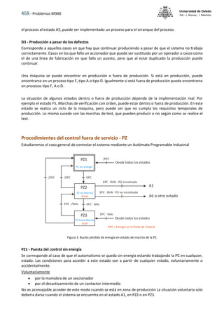 468 - Problemas M340
Universidad de Oviedo
ISA - J. Alonso - I. Machón
el proceso al estado A5, puede ser implementado un proceso para el arranque del proceso.
D3 - Producción a pesar de los defectos
Corresponde a aquellos casos en que hay que continuar produciendo a pesar de que el sistema no trabaja
correctamente. Casos en los que falla un accionador que puede ser sustituido por un operador o casos como
el de una línea de fabricación en que falla un puesto, pero que al estar duplicado la producción puede
continuar.
Una máquina se puede encontrar en producción o fuera de producción. Si está en producción, puede
encontrarse en un proceso tipo F, tipo A o tipo D. Igualmente si está fuera de producción puede encontrarse
en procesos tipo F, A o D.
La situación de algunos estados dentro o fuera de producción depende de la implementación real. Por
ejemplo el estado F5, Marchas de verificación con orden, puede estar dentro o fuera de producción. En este
estado se realiza un ciclo de la máquina, pero puede ser que no cumpla los requisitos temporales de
producción. Lo mismo sucede con las marchas de test, que pueden producir o no según como se realice el
test.
Procedimientos del control fuera de servicio - PZ
Estudiaremos el caso general de controlar el sistema mediante un Autómata Programable Industrial
Figura 3. Bucles pérdida de energía en estado de marcha de la PC
PZ1 - Puesta del control sin energía
Se corresponde al caso de que el automatismo se queda sin energía estando trabajando la PC en cualquier,
estado. Las condiciones para acceder a este estado son a partir de cualquier estado, voluntariamente o
accidentalmente.
Voluntariamente
 por la maniobra de un seccionador
 por el desactivamiento de un contactor intermedio
No es aconsejable acceder de este modo cuando se está en zona de producción La situación voluntaria solo
debería darse cuando el sistema se encuentra en el estado A1, en PZ2 o en PZ3.
 